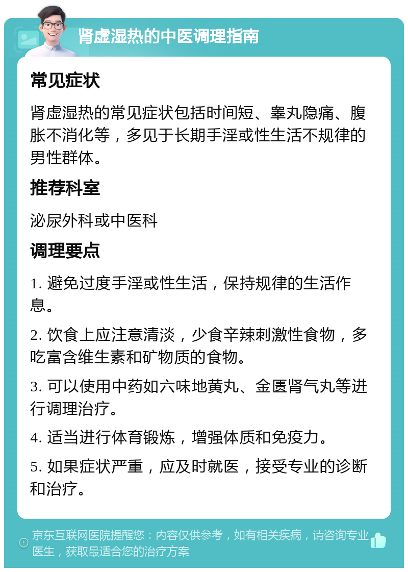 肾虚湿热的中医调理指南 常见症状 肾虚湿热的常见症状包括时间短、睾丸隐痛、腹胀不消化等，多见于长期手淫或性生活不规律的男性群体。 推荐科室 泌尿外科或中医科 调理要点 1. 避免过度手淫或性生活，保持规律的生活作息。 2. 饮食上应注意清淡，少食辛辣刺激性食物，多吃富含维生素和矿物质的食物。 3. 可以使用中药如六味地黄丸、金匮肾气丸等进行调理治疗。 4. 适当进行体育锻炼，增强体质和免疫力。 5. 如果症状严重，应及时就医，接受专业的诊断和治疗。