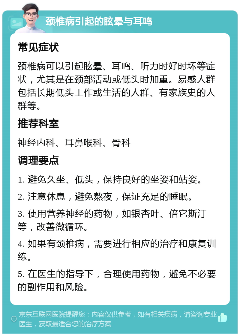 颈椎病引起的眩晕与耳鸣 常见症状 颈椎病可以引起眩晕、耳鸣、听力时好时坏等症状，尤其是在颈部活动或低头时加重。易感人群包括长期低头工作或生活的人群、有家族史的人群等。 推荐科室 神经内科、耳鼻喉科、骨科 调理要点 1. 避免久坐、低头，保持良好的坐姿和站姿。 2. 注意休息，避免熬夜，保证充足的睡眠。 3. 使用营养神经的药物，如银杏叶、倍它斯汀等，改善微循环。 4. 如果有颈椎病，需要进行相应的治疗和康复训练。 5. 在医生的指导下，合理使用药物，避免不必要的副作用和风险。