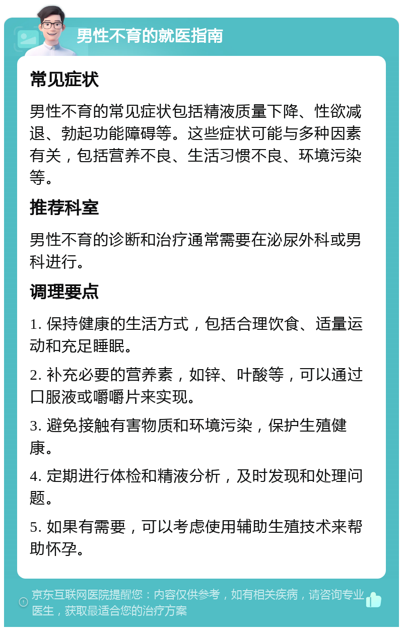 男性不育的就医指南 常见症状 男性不育的常见症状包括精液质量下降、性欲减退、勃起功能障碍等。这些症状可能与多种因素有关，包括营养不良、生活习惯不良、环境污染等。 推荐科室 男性不育的诊断和治疗通常需要在泌尿外科或男科进行。 调理要点 1. 保持健康的生活方式，包括合理饮食、适量运动和充足睡眠。 2. 补充必要的营养素，如锌、叶酸等，可以通过口服液或嚼嚼片来实现。 3. 避免接触有害物质和环境污染，保护生殖健康。 4. 定期进行体检和精液分析，及时发现和处理问题。 5. 如果有需要，可以考虑使用辅助生殖技术来帮助怀孕。