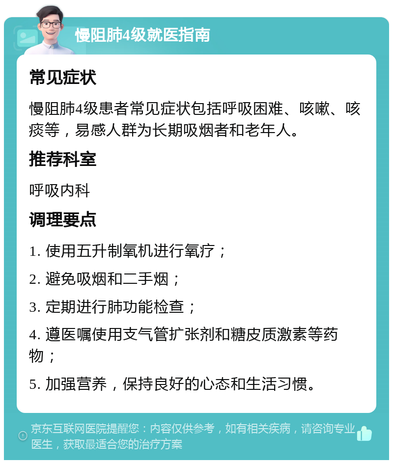 慢阻肺4级就医指南 常见症状 慢阻肺4级患者常见症状包括呼吸困难、咳嗽、咳痰等，易感人群为长期吸烟者和老年人。 推荐科室 呼吸内科 调理要点 1. 使用五升制氧机进行氧疗； 2. 避免吸烟和二手烟； 3. 定期进行肺功能检查； 4. 遵医嘱使用支气管扩张剂和糖皮质激素等药物； 5. 加强营养，保持良好的心态和生活习惯。