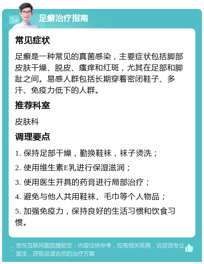 足癣治疗指南 常见症状 足癣是一种常见的真菌感染，主要症状包括脚部皮肤干燥、脱皮、瘙痒和红斑，尤其在足部和脚趾之间。易感人群包括长期穿着密闭鞋子、多汗、免疫力低下的人群。 推荐科室 皮肤科 调理要点 1. 保持足部干燥，勤换鞋袜，袜子烫洗； 2. 使用维生素E乳进行保湿滋润； 3. 使用医生开具的药膏进行局部治疗； 4. 避免与他人共用鞋袜、毛巾等个人物品； 5. 加强免疫力，保持良好的生活习惯和饮食习惯。