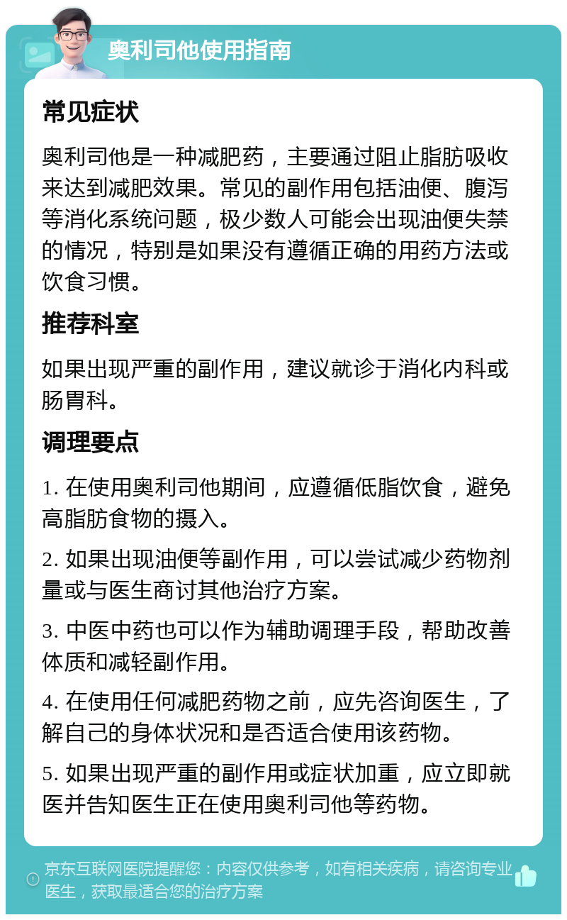 奥利司他使用指南 常见症状 奥利司他是一种减肥药，主要通过阻止脂肪吸收来达到减肥效果。常见的副作用包括油便、腹泻等消化系统问题，极少数人可能会出现油便失禁的情况，特别是如果没有遵循正确的用药方法或饮食习惯。 推荐科室 如果出现严重的副作用，建议就诊于消化内科或肠胃科。 调理要点 1. 在使用奥利司他期间，应遵循低脂饮食，避免高脂肪食物的摄入。 2. 如果出现油便等副作用，可以尝试减少药物剂量或与医生商讨其他治疗方案。 3. 中医中药也可以作为辅助调理手段，帮助改善体质和减轻副作用。 4. 在使用任何减肥药物之前，应先咨询医生，了解自己的身体状况和是否适合使用该药物。 5. 如果出现严重的副作用或症状加重，应立即就医并告知医生正在使用奥利司他等药物。