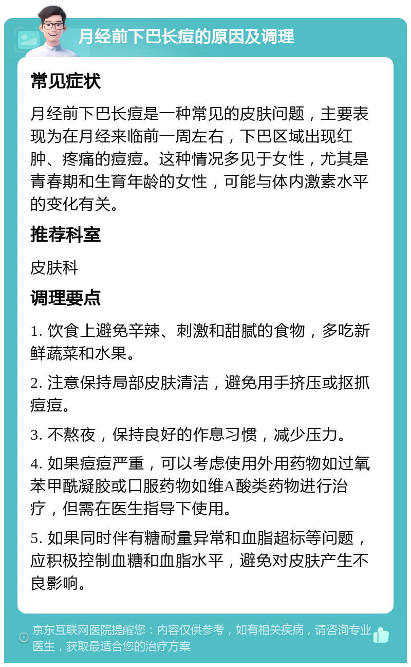 月经前下巴长痘的原因及调理 常见症状 月经前下巴长痘是一种常见的皮肤问题，主要表现为在月经来临前一周左右，下巴区域出现红肿、疼痛的痘痘。这种情况多见于女性，尤其是青春期和生育年龄的女性，可能与体内激素水平的变化有关。 推荐科室 皮肤科 调理要点 1. 饮食上避免辛辣、刺激和甜腻的食物，多吃新鲜蔬菜和水果。 2. 注意保持局部皮肤清洁，避免用手挤压或抠抓痘痘。 3. 不熬夜，保持良好的作息习惯，减少压力。 4. 如果痘痘严重，可以考虑使用外用药物如过氧苯甲酰凝胶或口服药物如维A酸类药物进行治疗，但需在医生指导下使用。 5. 如果同时伴有糖耐量异常和血脂超标等问题，应积极控制血糖和血脂水平，避免对皮肤产生不良影响。