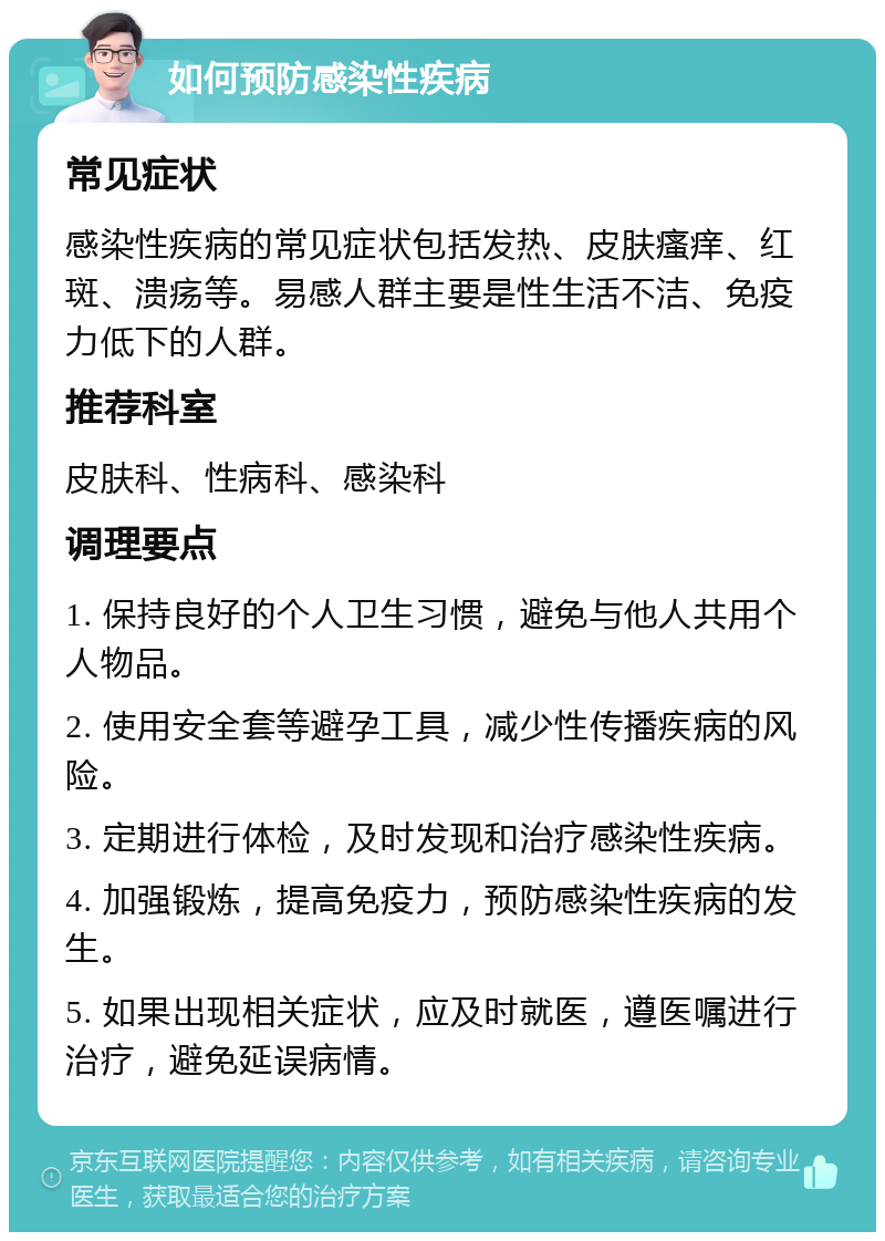 如何预防感染性疾病 常见症状 感染性疾病的常见症状包括发热、皮肤瘙痒、红斑、溃疡等。易感人群主要是性生活不洁、免疫力低下的人群。 推荐科室 皮肤科、性病科、感染科 调理要点 1. 保持良好的个人卫生习惯，避免与他人共用个人物品。 2. 使用安全套等避孕工具，减少性传播疾病的风险。 3. 定期进行体检，及时发现和治疗感染性疾病。 4. 加强锻炼，提高免疫力，预防感染性疾病的发生。 5. 如果出现相关症状，应及时就医，遵医嘱进行治疗，避免延误病情。