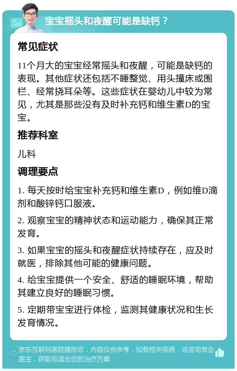 宝宝摇头和夜醒可能是缺钙？ 常见症状 11个月大的宝宝经常摇头和夜醒，可能是缺钙的表现。其他症状还包括不睡整觉、用头撞床或围栏、经常挠耳朵等。这些症状在婴幼儿中较为常见，尤其是那些没有及时补充钙和维生素D的宝宝。 推荐科室 儿科 调理要点 1. 每天按时给宝宝补充钙和维生素D，例如维D滴剂和酸锌钙口服液。 2. 观察宝宝的精神状态和运动能力，确保其正常发育。 3. 如果宝宝的摇头和夜醒症状持续存在，应及时就医，排除其他可能的健康问题。 4. 给宝宝提供一个安全、舒适的睡眠环境，帮助其建立良好的睡眠习惯。 5. 定期带宝宝进行体检，监测其健康状况和生长发育情况。