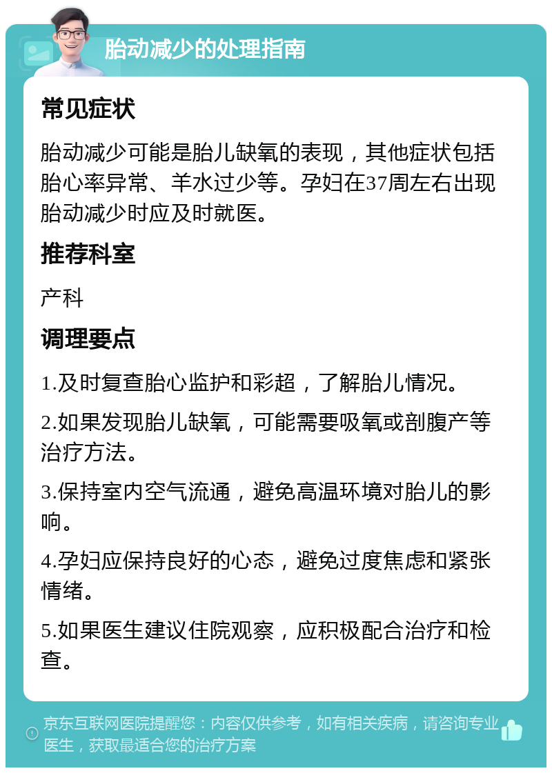 胎动减少的处理指南 常见症状 胎动减少可能是胎儿缺氧的表现，其他症状包括胎心率异常、羊水过少等。孕妇在37周左右出现胎动减少时应及时就医。 推荐科室 产科 调理要点 1.及时复查胎心监护和彩超，了解胎儿情况。 2.如果发现胎儿缺氧，可能需要吸氧或剖腹产等治疗方法。 3.保持室内空气流通，避免高温环境对胎儿的影响。 4.孕妇应保持良好的心态，避免过度焦虑和紧张情绪。 5.如果医生建议住院观察，应积极配合治疗和检查。