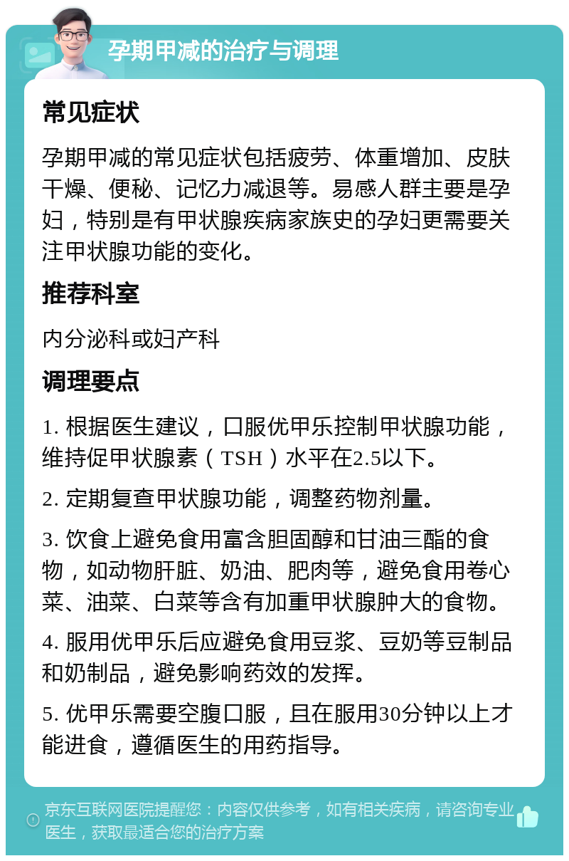 孕期甲减的治疗与调理 常见症状 孕期甲减的常见症状包括疲劳、体重增加、皮肤干燥、便秘、记忆力减退等。易感人群主要是孕妇，特别是有甲状腺疾病家族史的孕妇更需要关注甲状腺功能的变化。 推荐科室 内分泌科或妇产科 调理要点 1. 根据医生建议，口服优甲乐控制甲状腺功能，维持促甲状腺素（TSH）水平在2.5以下。 2. 定期复查甲状腺功能，调整药物剂量。 3. 饮食上避免食用富含胆固醇和甘油三酯的食物，如动物肝脏、奶油、肥肉等，避免食用卷心菜、油菜、白菜等含有加重甲状腺肿大的食物。 4. 服用优甲乐后应避免食用豆浆、豆奶等豆制品和奶制品，避免影响药效的发挥。 5. 优甲乐需要空腹口服，且在服用30分钟以上才能进食，遵循医生的用药指导。