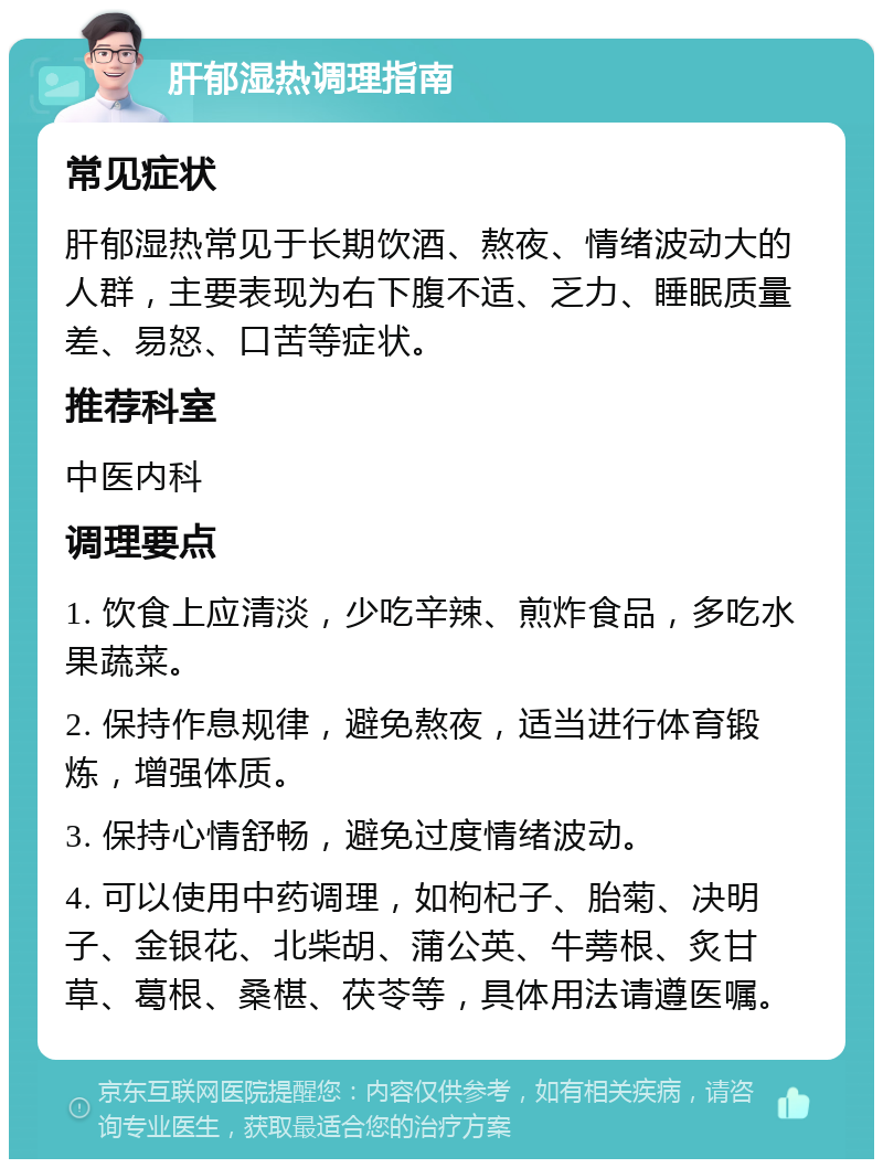 肝郁湿热调理指南 常见症状 肝郁湿热常见于长期饮酒、熬夜、情绪波动大的人群，主要表现为右下腹不适、乏力、睡眠质量差、易怒、口苦等症状。 推荐科室 中医内科 调理要点 1. 饮食上应清淡，少吃辛辣、煎炸食品，多吃水果蔬菜。 2. 保持作息规律，避免熬夜，适当进行体育锻炼，增强体质。 3. 保持心情舒畅，避免过度情绪波动。 4. 可以使用中药调理，如枸杞子、胎菊、决明子、金银花、北柴胡、蒲公英、牛蒡根、炙甘草、葛根、桑椹、茯苓等，具体用法请遵医嘱。