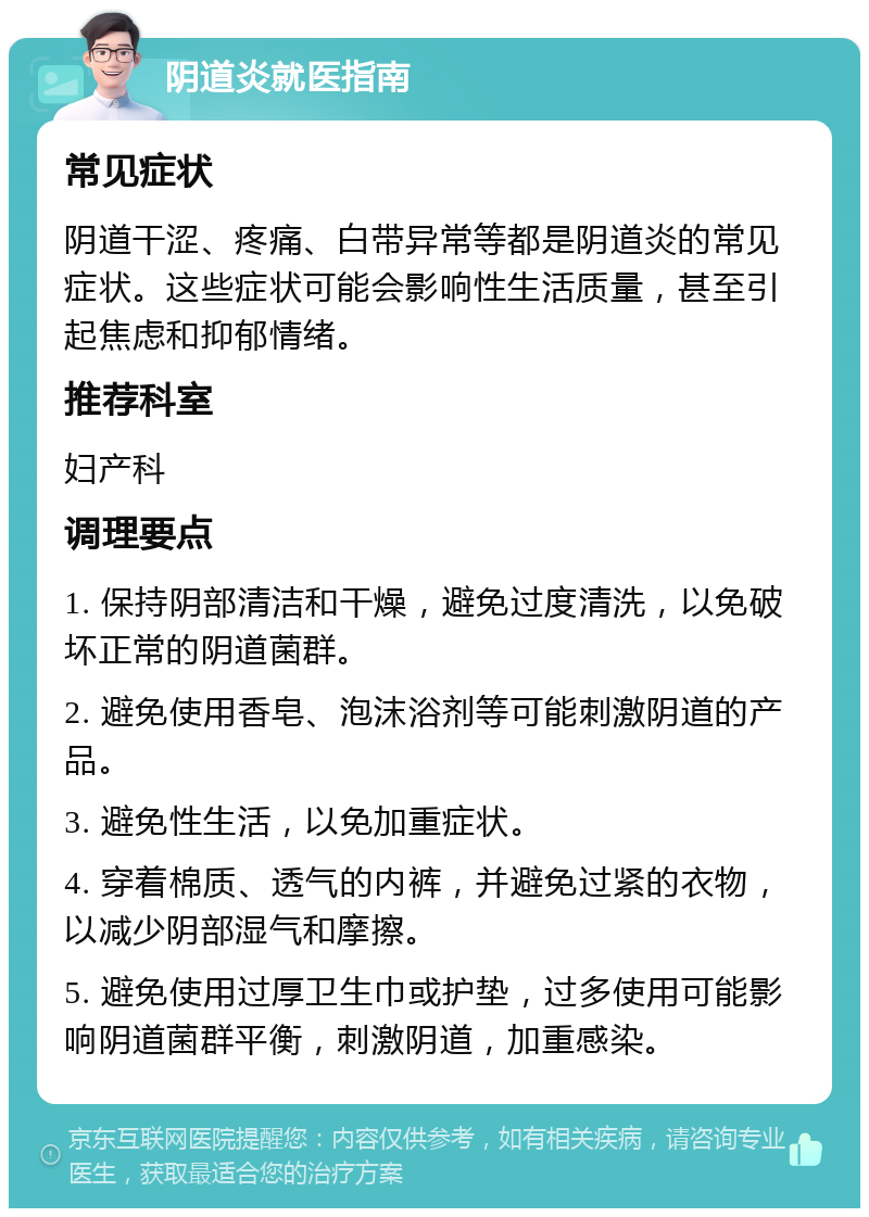 阴道炎就医指南 常见症状 阴道干涩、疼痛、白带异常等都是阴道炎的常见症状。这些症状可能会影响性生活质量，甚至引起焦虑和抑郁情绪。 推荐科室 妇产科 调理要点 1. 保持阴部清洁和干燥，避免过度清洗，以免破坏正常的阴道菌群。 2. 避免使用香皂、泡沫浴剂等可能刺激阴道的产品。 3. 避免性生活，以免加重症状。 4. 穿着棉质、透气的内裤，并避免过紧的衣物，以减少阴部湿气和摩擦。 5. 避免使用过厚卫生巾或护垫，过多使用可能影响阴道菌群平衡，刺激阴道，加重感染。