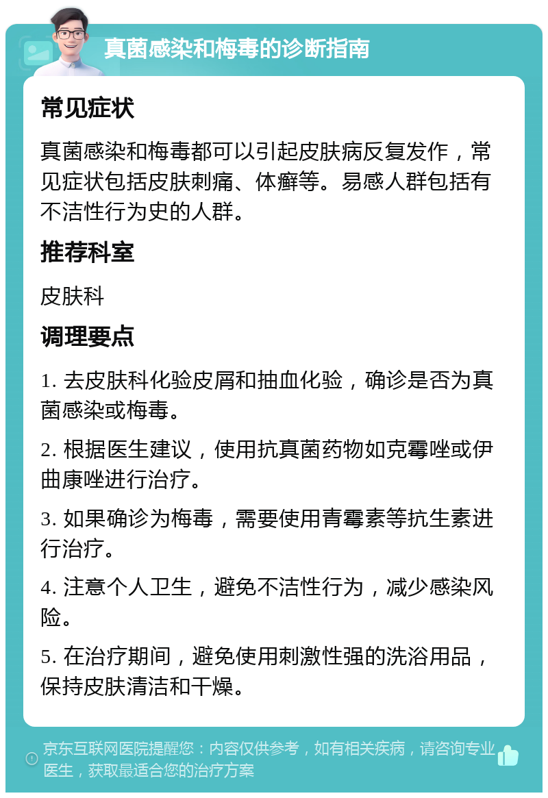 真菌感染和梅毒的诊断指南 常见症状 真菌感染和梅毒都可以引起皮肤病反复发作，常见症状包括皮肤刺痛、体癣等。易感人群包括有不洁性行为史的人群。 推荐科室 皮肤科 调理要点 1. 去皮肤科化验皮屑和抽血化验，确诊是否为真菌感染或梅毒。 2. 根据医生建议，使用抗真菌药物如克霉唑或伊曲康唑进行治疗。 3. 如果确诊为梅毒，需要使用青霉素等抗生素进行治疗。 4. 注意个人卫生，避免不洁性行为，减少感染风险。 5. 在治疗期间，避免使用刺激性强的洗浴用品，保持皮肤清洁和干燥。