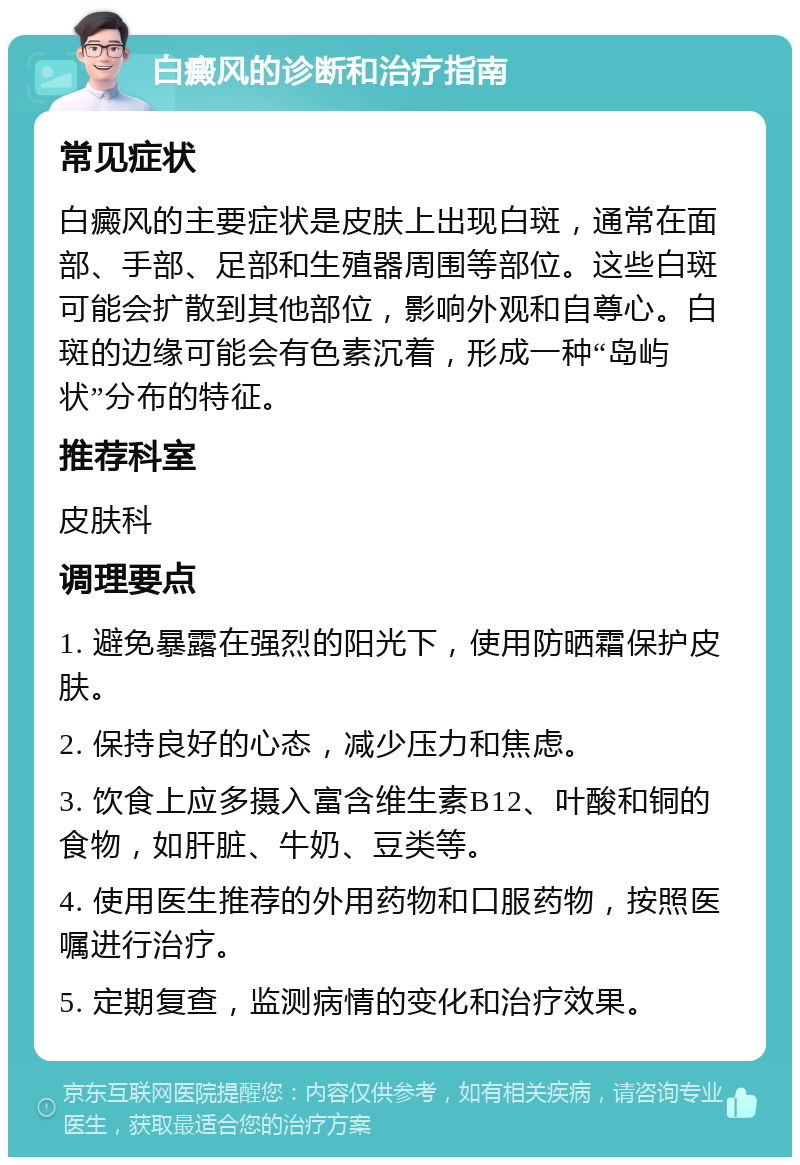 白癜风的诊断和治疗指南 常见症状 白癜风的主要症状是皮肤上出现白斑，通常在面部、手部、足部和生殖器周围等部位。这些白斑可能会扩散到其他部位，影响外观和自尊心。白斑的边缘可能会有色素沉着，形成一种“岛屿状”分布的特征。 推荐科室 皮肤科 调理要点 1. 避免暴露在强烈的阳光下，使用防晒霜保护皮肤。 2. 保持良好的心态，减少压力和焦虑。 3. 饮食上应多摄入富含维生素B12、叶酸和铜的食物，如肝脏、牛奶、豆类等。 4. 使用医生推荐的外用药物和口服药物，按照医嘱进行治疗。 5. 定期复查，监测病情的变化和治疗效果。