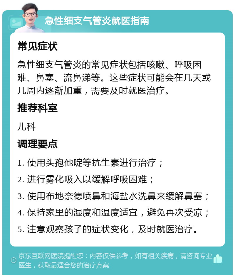 急性细支气管炎就医指南 常见症状 急性细支气管炎的常见症状包括咳嗽、呼吸困难、鼻塞、流鼻涕等。这些症状可能会在几天或几周内逐渐加重，需要及时就医治疗。 推荐科室 儿科 调理要点 1. 使用头孢他啶等抗生素进行治疗； 2. 进行雾化吸入以缓解呼吸困难； 3. 使用布地奈德喷鼻和海盐水洗鼻来缓解鼻塞； 4. 保持家里的湿度和温度适宜，避免再次受凉； 5. 注意观察孩子的症状变化，及时就医治疗。