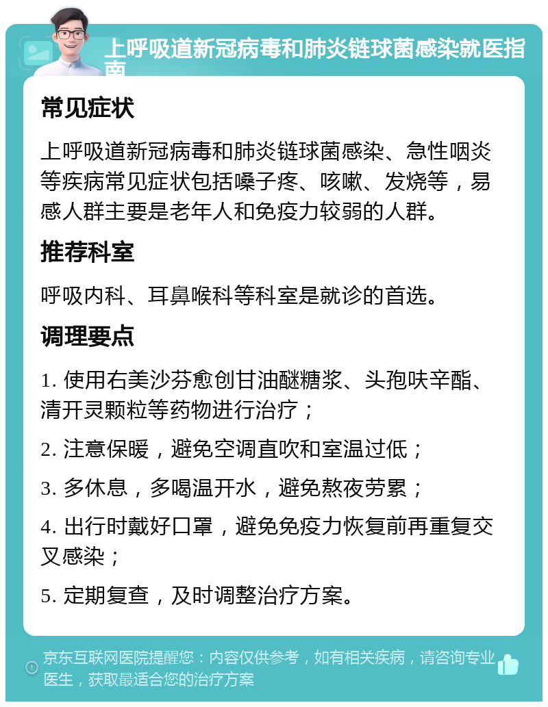 上呼吸道新冠病毒和肺炎链球菌感染就医指南 常见症状 上呼吸道新冠病毒和肺炎链球菌感染、急性咽炎等疾病常见症状包括嗓子疼、咳嗽、发烧等，易感人群主要是老年人和免疫力较弱的人群。 推荐科室 呼吸内科、耳鼻喉科等科室是就诊的首选。 调理要点 1. 使用右美沙芬愈创甘油醚糖浆、头孢呋辛酯、清开灵颗粒等药物进行治疗； 2. 注意保暖，避免空调直吹和室温过低； 3. 多休息，多喝温开水，避免熬夜劳累； 4. 出行时戴好口罩，避免免疫力恢复前再重复交叉感染； 5. 定期复查，及时调整治疗方案。