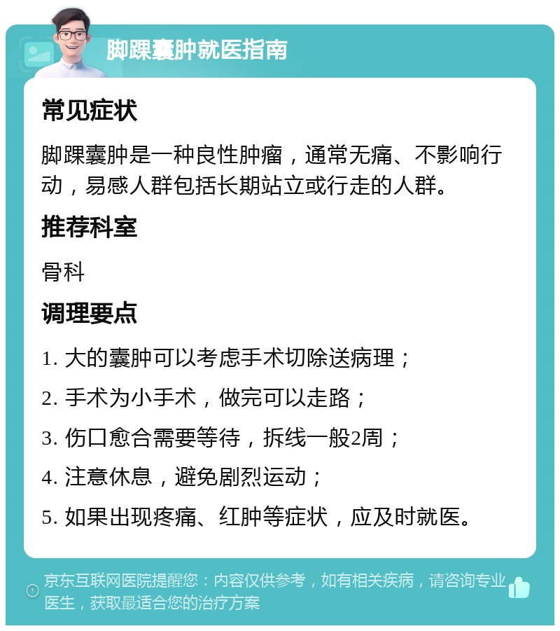 脚踝囊肿就医指南 常见症状 脚踝囊肿是一种良性肿瘤，通常无痛、不影响行动，易感人群包括长期站立或行走的人群。 推荐科室 骨科 调理要点 1. 大的囊肿可以考虑手术切除送病理； 2. 手术为小手术，做完可以走路； 3. 伤口愈合需要等待，拆线一般2周； 4. 注意休息，避免剧烈运动； 5. 如果出现疼痛、红肿等症状，应及时就医。