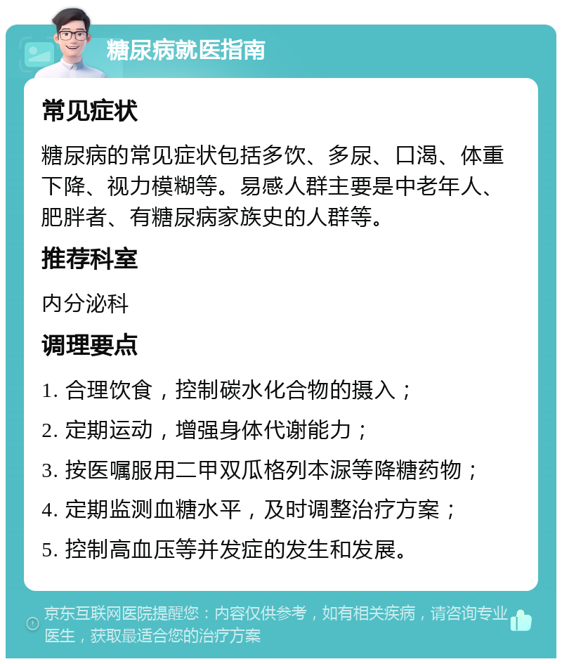 糖尿病就医指南 常见症状 糖尿病的常见症状包括多饮、多尿、口渴、体重下降、视力模糊等。易感人群主要是中老年人、肥胖者、有糖尿病家族史的人群等。 推荐科室 内分泌科 调理要点 1. 合理饮食，控制碳水化合物的摄入； 2. 定期运动，增强身体代谢能力； 3. 按医嘱服用二甲双瓜格列本㳮等降糖药物； 4. 定期监测血糖水平，及时调整治疗方案； 5. 控制高血压等并发症的发生和发展。