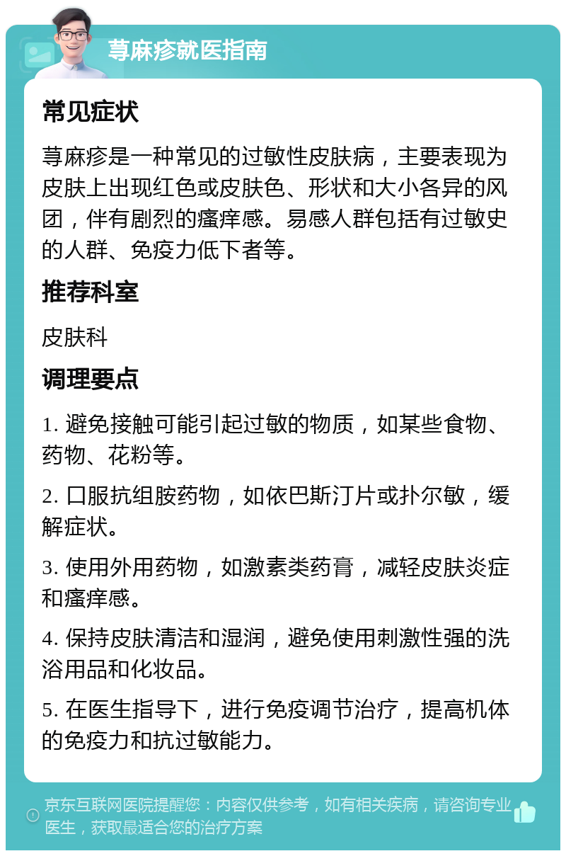 荨麻疹就医指南 常见症状 荨麻疹是一种常见的过敏性皮肤病，主要表现为皮肤上出现红色或皮肤色、形状和大小各异的风团，伴有剧烈的瘙痒感。易感人群包括有过敏史的人群、免疫力低下者等。 推荐科室 皮肤科 调理要点 1. 避免接触可能引起过敏的物质，如某些食物、药物、花粉等。 2. 口服抗组胺药物，如依巴斯汀片或扑尔敏，缓解症状。 3. 使用外用药物，如激素类药膏，减轻皮肤炎症和瘙痒感。 4. 保持皮肤清洁和湿润，避免使用刺激性强的洗浴用品和化妆品。 5. 在医生指导下，进行免疫调节治疗，提高机体的免疫力和抗过敏能力。