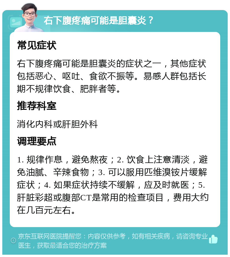 右下腹疼痛可能是胆囊炎？ 常见症状 右下腹疼痛可能是胆囊炎的症状之一，其他症状包括恶心、呕吐、食欲不振等。易感人群包括长期不规律饮食、肥胖者等。 推荐科室 消化内科或肝胆外科 调理要点 1. 规律作息，避免熬夜；2. 饮食上注意清淡，避免油腻、辛辣食物；3. 可以服用匹维溴铵片缓解症状；4. 如果症状持续不缓解，应及时就医；5. 肝脏彩超或腹部CT是常用的检查项目，费用大约在几百元左右。