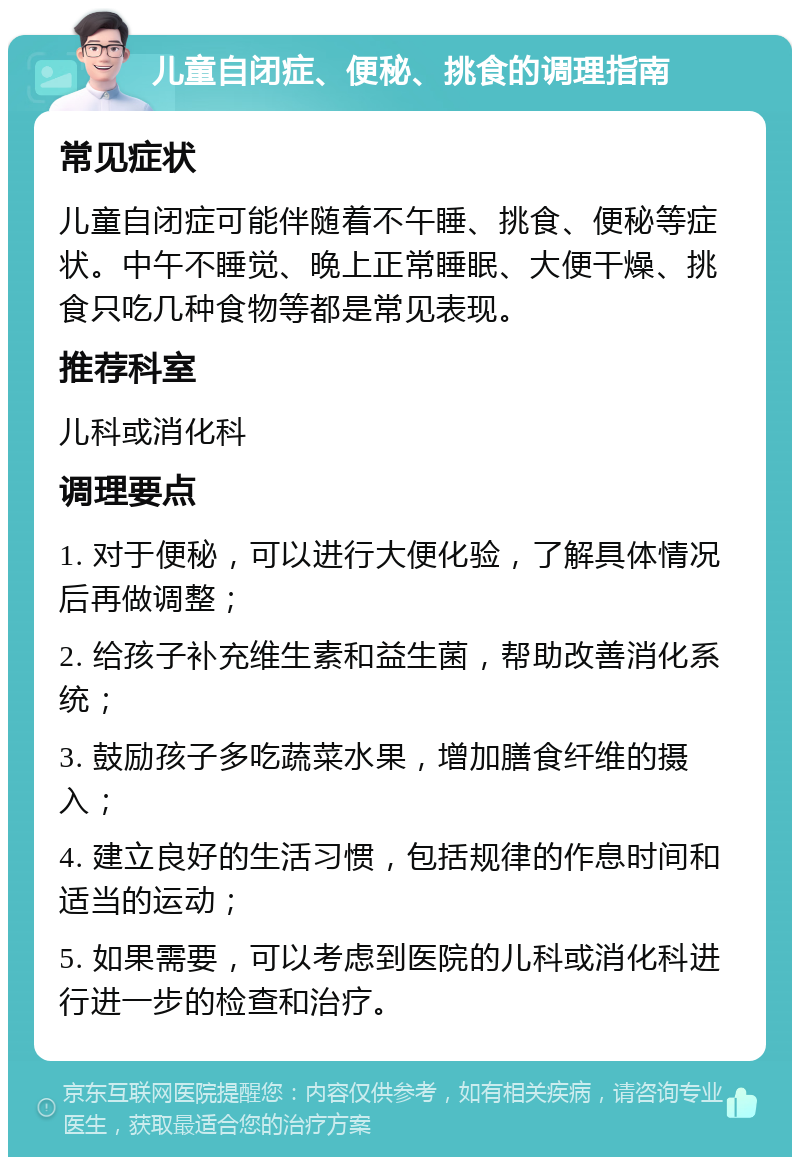 儿童自闭症、便秘、挑食的调理指南 常见症状 儿童自闭症可能伴随着不午睡、挑食、便秘等症状。中午不睡觉、晚上正常睡眠、大便干燥、挑食只吃几种食物等都是常见表现。 推荐科室 儿科或消化科 调理要点 1. 对于便秘，可以进行大便化验，了解具体情况后再做调整； 2. 给孩子补充维生素和益生菌，帮助改善消化系统； 3. 鼓励孩子多吃蔬菜水果，增加膳食纤维的摄入； 4. 建立良好的生活习惯，包括规律的作息时间和适当的运动； 5. 如果需要，可以考虑到医院的儿科或消化科进行进一步的检查和治疗。