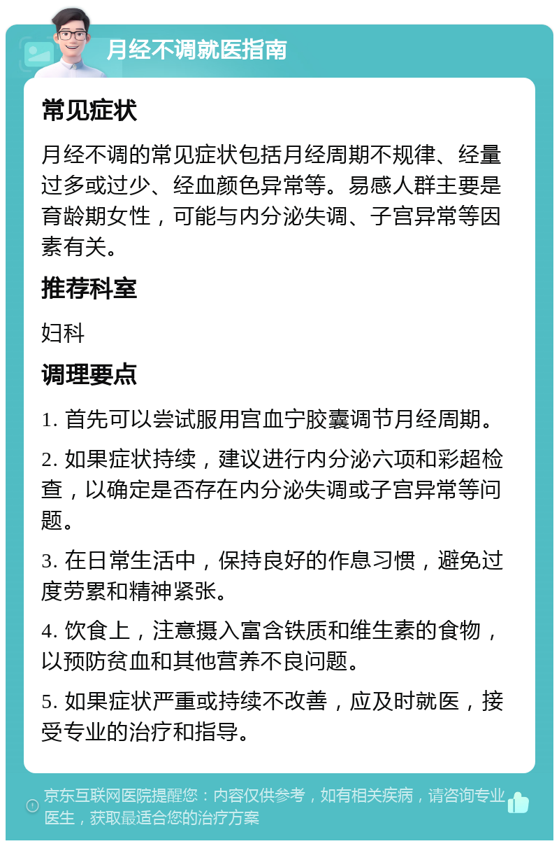 月经不调就医指南 常见症状 月经不调的常见症状包括月经周期不规律、经量过多或过少、经血颜色异常等。易感人群主要是育龄期女性，可能与内分泌失调、子宫异常等因素有关。 推荐科室 妇科 调理要点 1. 首先可以尝试服用宫血宁胶囊调节月经周期。 2. 如果症状持续，建议进行内分泌六项和彩超检查，以确定是否存在内分泌失调或子宫异常等问题。 3. 在日常生活中，保持良好的作息习惯，避免过度劳累和精神紧张。 4. 饮食上，注意摄入富含铁质和维生素的食物，以预防贫血和其他营养不良问题。 5. 如果症状严重或持续不改善，应及时就医，接受专业的治疗和指导。