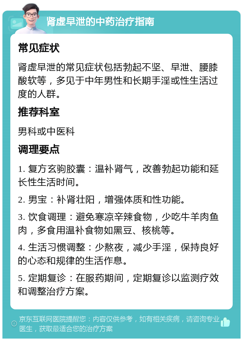 肾虚早泄的中药治疗指南 常见症状 肾虚早泄的常见症状包括勃起不坚、早泄、腰膝酸软等，多见于中年男性和长期手淫或性生活过度的人群。 推荐科室 男科或中医科 调理要点 1. 复方玄驹胶囊：温补肾气，改善勃起功能和延长性生活时间。 2. 男宝：补肾壮阳，增强体质和性功能。 3. 饮食调理：避免寒凉辛辣食物，少吃牛羊肉鱼肉，多食用温补食物如黑豆、核桃等。 4. 生活习惯调整：少熬夜，减少手淫，保持良好的心态和规律的生活作息。 5. 定期复诊：在服药期间，定期复诊以监测疗效和调整治疗方案。