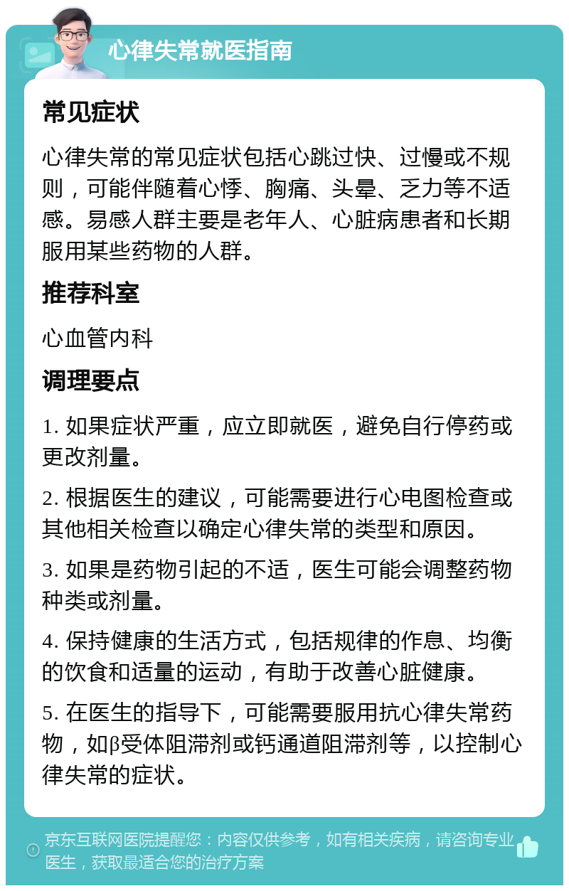 心律失常就医指南 常见症状 心律失常的常见症状包括心跳过快、过慢或不规则，可能伴随着心悸、胸痛、头晕、乏力等不适感。易感人群主要是老年人、心脏病患者和长期服用某些药物的人群。 推荐科室 心血管内科 调理要点 1. 如果症状严重，应立即就医，避免自行停药或更改剂量。 2. 根据医生的建议，可能需要进行心电图检查或其他相关检查以确定心律失常的类型和原因。 3. 如果是药物引起的不适，医生可能会调整药物种类或剂量。 4. 保持健康的生活方式，包括规律的作息、均衡的饮食和适量的运动，有助于改善心脏健康。 5. 在医生的指导下，可能需要服用抗心律失常药物，如β受体阻滞剂或钙通道阻滞剂等，以控制心律失常的症状。