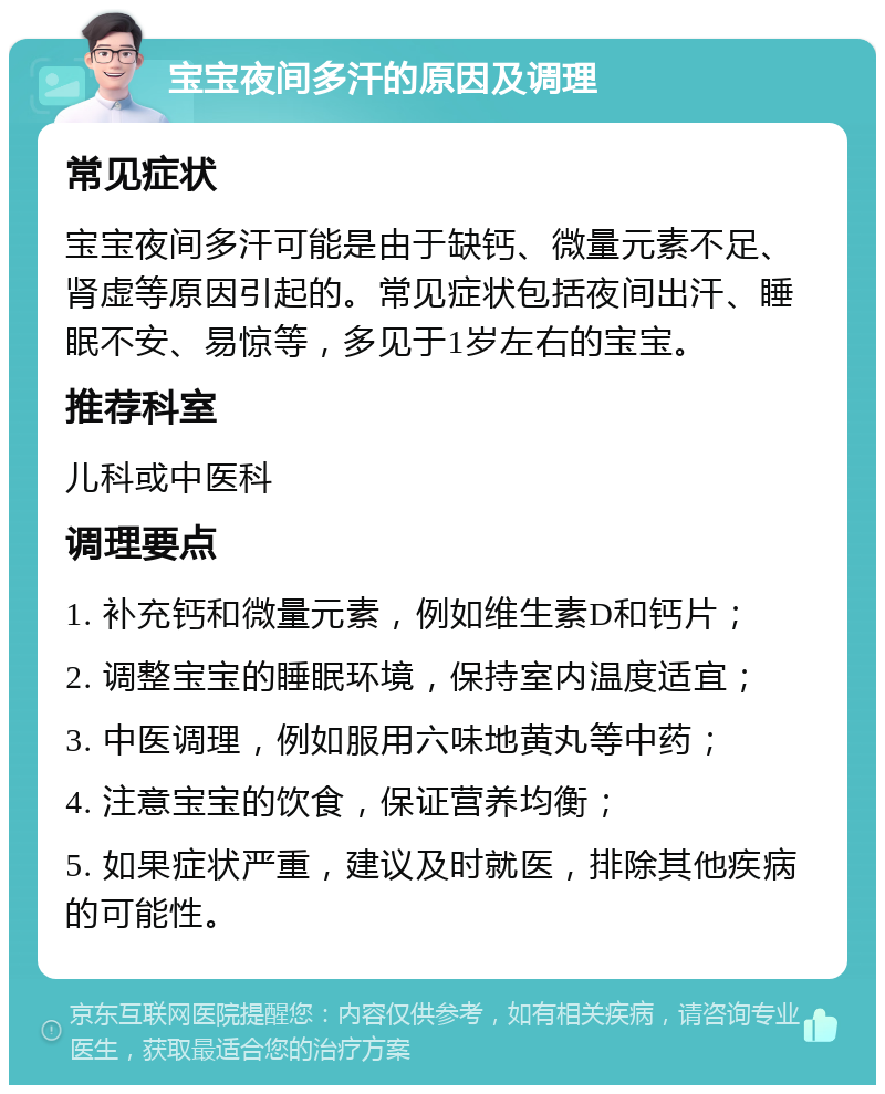 宝宝夜间多汗的原因及调理 常见症状 宝宝夜间多汗可能是由于缺钙、微量元素不足、肾虚等原因引起的。常见症状包括夜间出汗、睡眠不安、易惊等，多见于1岁左右的宝宝。 推荐科室 儿科或中医科 调理要点 1. 补充钙和微量元素，例如维生素D和钙片； 2. 调整宝宝的睡眠环境，保持室内温度适宜； 3. 中医调理，例如服用六味地黄丸等中药； 4. 注意宝宝的饮食，保证营养均衡； 5. 如果症状严重，建议及时就医，排除其他疾病的可能性。