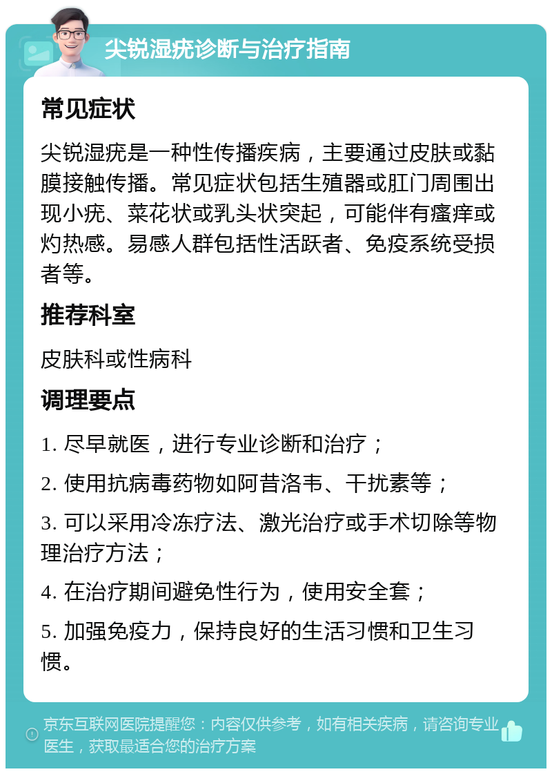 尖锐湿疣诊断与治疗指南 常见症状 尖锐湿疣是一种性传播疾病，主要通过皮肤或黏膜接触传播。常见症状包括生殖器或肛门周围出现小疣、菜花状或乳头状突起，可能伴有瘙痒或灼热感。易感人群包括性活跃者、免疫系统受损者等。 推荐科室 皮肤科或性病科 调理要点 1. 尽早就医，进行专业诊断和治疗； 2. 使用抗病毒药物如阿昔洛韦、干扰素等； 3. 可以采用冷冻疗法、激光治疗或手术切除等物理治疗方法； 4. 在治疗期间避免性行为，使用安全套； 5. 加强免疫力，保持良好的生活习惯和卫生习惯。