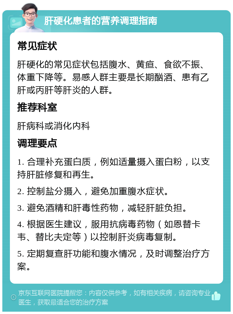 肝硬化患者的营养调理指南 常见症状 肝硬化的常见症状包括腹水、黄疸、食欲不振、体重下降等。易感人群主要是长期酗酒、患有乙肝或丙肝等肝炎的人群。 推荐科室 肝病科或消化内科 调理要点 1. 合理补充蛋白质，例如适量摄入蛋白粉，以支持肝脏修复和再生。 2. 控制盐分摄入，避免加重腹水症状。 3. 避免酒精和肝毒性药物，减轻肝脏负担。 4. 根据医生建议，服用抗病毒药物（如恩替卡韦、替比夫定等）以控制肝炎病毒复制。 5. 定期复查肝功能和腹水情况，及时调整治疗方案。