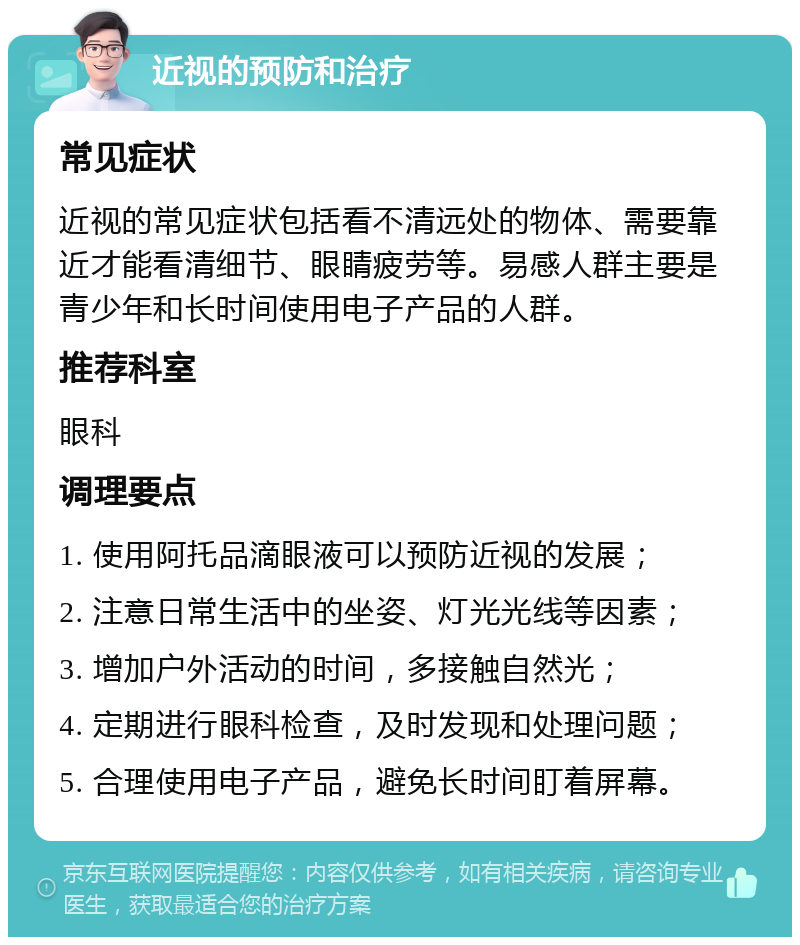 近视的预防和治疗 常见症状 近视的常见症状包括看不清远处的物体、需要靠近才能看清细节、眼睛疲劳等。易感人群主要是青少年和长时间使用电子产品的人群。 推荐科室 眼科 调理要点 1. 使用阿托品滴眼液可以预防近视的发展； 2. 注意日常生活中的坐姿、灯光光线等因素； 3. 增加户外活动的时间，多接触自然光； 4. 定期进行眼科检查，及时发现和处理问题； 5. 合理使用电子产品，避免长时间盯着屏幕。