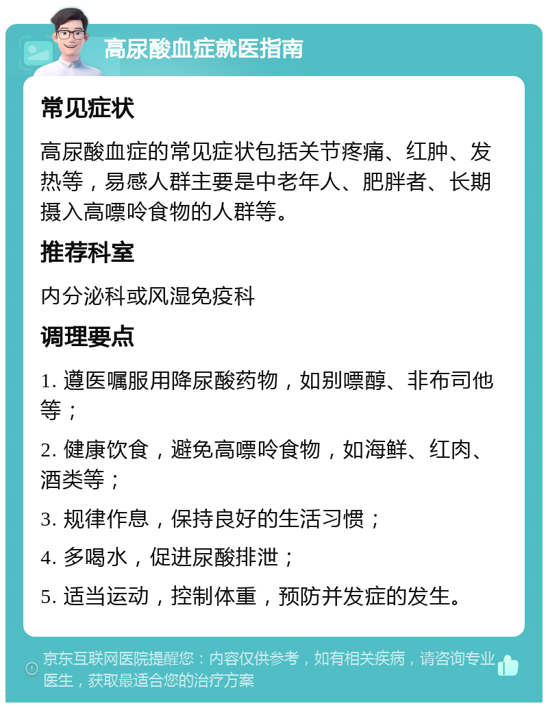 高尿酸血症就医指南 常见症状 高尿酸血症的常见症状包括关节疼痛、红肿、发热等，易感人群主要是中老年人、肥胖者、长期摄入高嘌呤食物的人群等。 推荐科室 内分泌科或风湿免疫科 调理要点 1. 遵医嘱服用降尿酸药物，如别嘌醇、非布司他等； 2. 健康饮食，避免高嘌呤食物，如海鲜、红肉、酒类等； 3. 规律作息，保持良好的生活习惯； 4. 多喝水，促进尿酸排泄； 5. 适当运动，控制体重，预防并发症的发生。