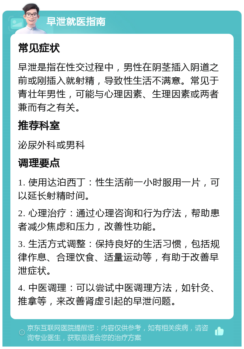 早泄就医指南 常见症状 早泄是指在性交过程中，男性在阴茎插入阴道之前或刚插入就射精，导致性生活不满意。常见于青壮年男性，可能与心理因素、生理因素或两者兼而有之有关。 推荐科室 泌尿外科或男科 调理要点 1. 使用达泊西丁：性生活前一小时服用一片，可以延长射精时间。 2. 心理治疗：通过心理咨询和行为疗法，帮助患者减少焦虑和压力，改善性功能。 3. 生活方式调整：保持良好的生活习惯，包括规律作息、合理饮食、适量运动等，有助于改善早泄症状。 4. 中医调理：可以尝试中医调理方法，如针灸、推拿等，来改善肾虚引起的早泄问题。