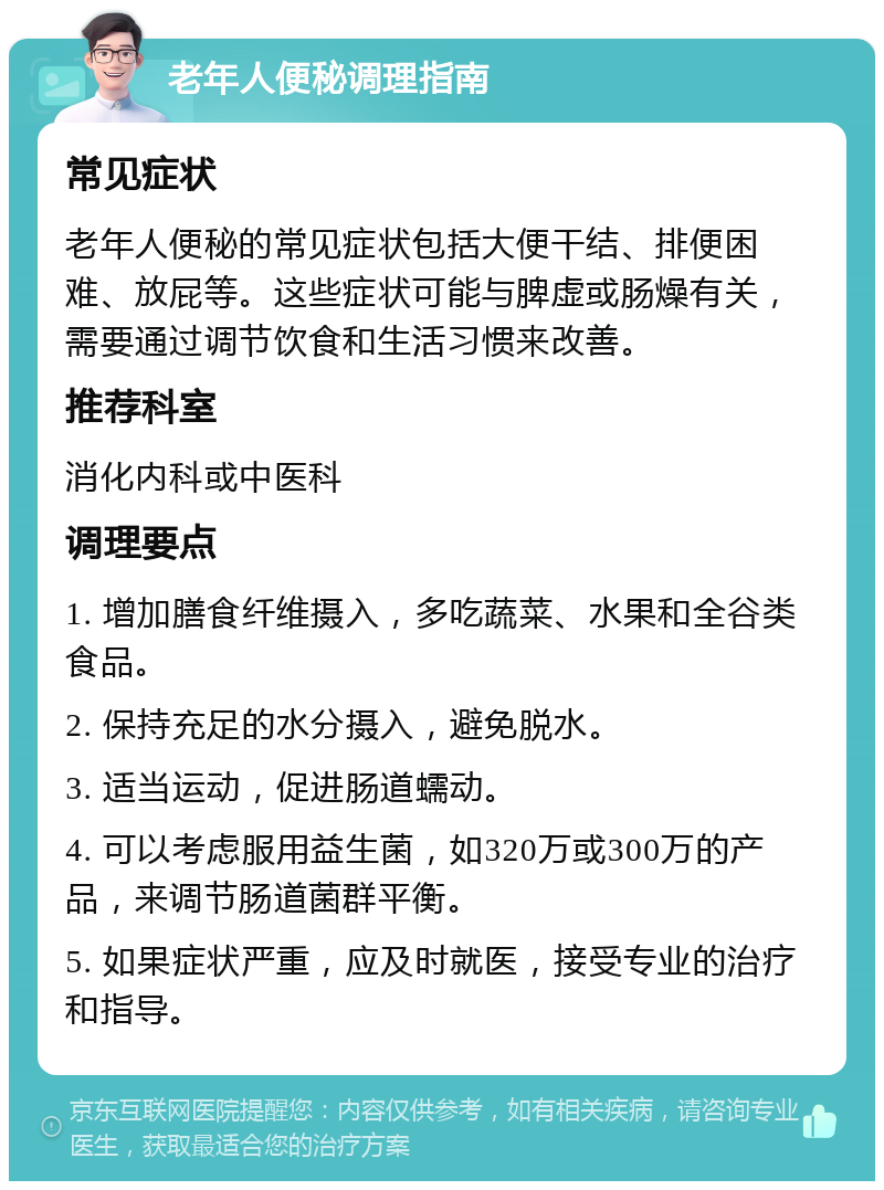 老年人便秘调理指南 常见症状 老年人便秘的常见症状包括大便干结、排便困难、放屁等。这些症状可能与脾虚或肠燥有关，需要通过调节饮食和生活习惯来改善。 推荐科室 消化内科或中医科 调理要点 1. 增加膳食纤维摄入，多吃蔬菜、水果和全谷类食品。 2. 保持充足的水分摄入，避免脱水。 3. 适当运动，促进肠道蠕动。 4. 可以考虑服用益生菌，如320万或300万的产品，来调节肠道菌群平衡。 5. 如果症状严重，应及时就医，接受专业的治疗和指导。