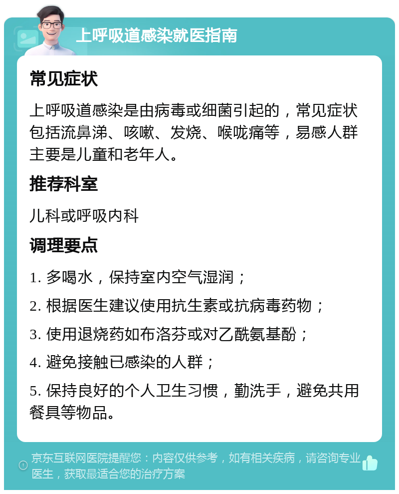 上呼吸道感染就医指南 常见症状 上呼吸道感染是由病毒或细菌引起的，常见症状包括流鼻涕、咳嗽、发烧、喉咙痛等，易感人群主要是儿童和老年人。 推荐科室 儿科或呼吸内科 调理要点 1. 多喝水，保持室内空气湿润； 2. 根据医生建议使用抗生素或抗病毒药物； 3. 使用退烧药如布洛芬或对乙酰氨基酚； 4. 避免接触已感染的人群； 5. 保持良好的个人卫生习惯，勤洗手，避免共用餐具等物品。