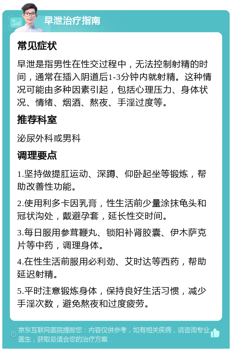 早泄治疗指南 常见症状 早泄是指男性在性交过程中，无法控制射精的时间，通常在插入阴道后1-3分钟内就射精。这种情况可能由多种因素引起，包括心理压力、身体状况、情绪、烟酒、熬夜、手淫过度等。 推荐科室 泌尿外科或男科 调理要点 1.坚持做提肛运动、深蹲、仰卧起坐等锻炼，帮助改善性功能。 2.使用利多卡因乳膏，性生活前少量涂抹龟头和冠状沟处，戴避孕套，延长性交时间。 3.每日服用参茸鞭丸、锁阳补肾胶囊、伊木萨克片等中药，调理身体。 4.在性生活前服用必利劲、艾时达等西药，帮助延迟射精。 5.平时注意锻炼身体，保持良好生活习惯，减少手淫次数，避免熬夜和过度疲劳。