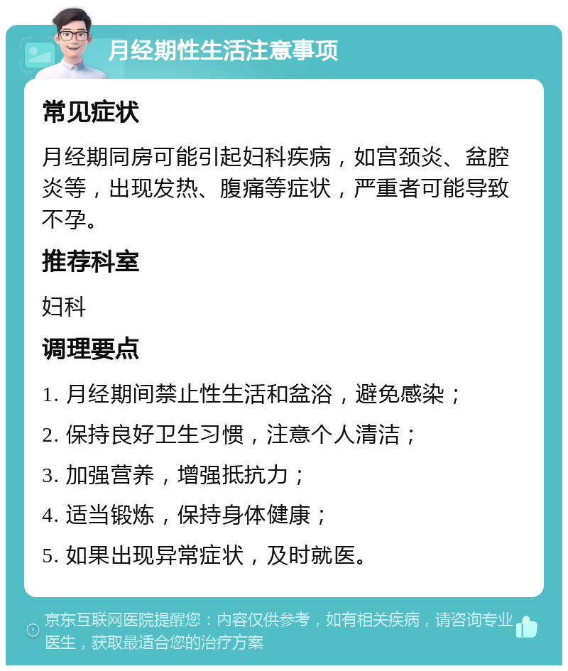 月经期性生活注意事项 常见症状 月经期同房可能引起妇科疾病，如宫颈炎、盆腔炎等，出现发热、腹痛等症状，严重者可能导致不孕。 推荐科室 妇科 调理要点 1. 月经期间禁止性生活和盆浴，避免感染； 2. 保持良好卫生习惯，注意个人清洁； 3. 加强营养，增强抵抗力； 4. 适当锻炼，保持身体健康； 5. 如果出现异常症状，及时就医。