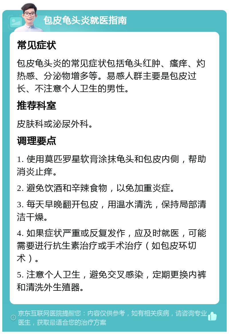 包皮龟头炎就医指南 常见症状 包皮龟头炎的常见症状包括龟头红肿、瘙痒、灼热感、分泌物增多等。易感人群主要是包皮过长、不注意个人卫生的男性。 推荐科室 皮肤科或泌尿外科。 调理要点 1. 使用莫匹罗星软膏涂抹龟头和包皮内侧，帮助消炎止痒。 2. 避免饮酒和辛辣食物，以免加重炎症。 3. 每天早晚翻开包皮，用温水清洗，保持局部清洁干燥。 4. 如果症状严重或反复发作，应及时就医，可能需要进行抗生素治疗或手术治疗（如包皮环切术）。 5. 注意个人卫生，避免交叉感染，定期更换内裤和清洗外生殖器。