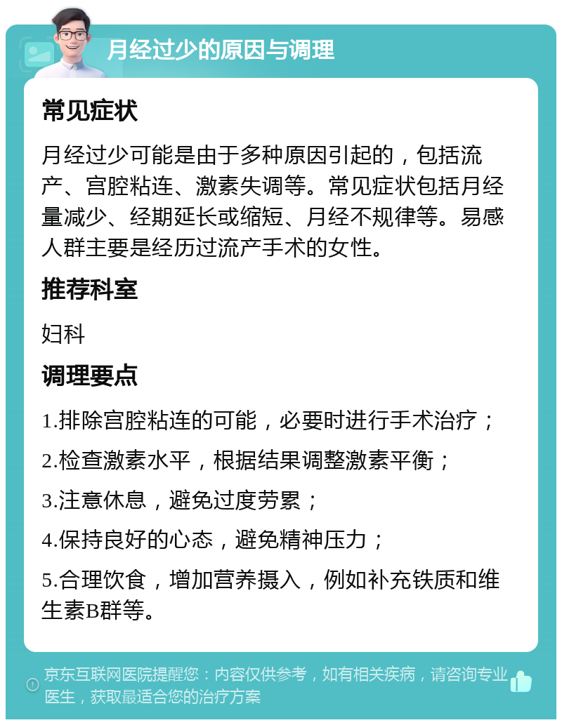 月经过少的原因与调理 常见症状 月经过少可能是由于多种原因引起的，包括流产、宫腔粘连、激素失调等。常见症状包括月经量减少、经期延长或缩短、月经不规律等。易感人群主要是经历过流产手术的女性。 推荐科室 妇科 调理要点 1.排除宫腔粘连的可能，必要时进行手术治疗； 2.检查激素水平，根据结果调整激素平衡； 3.注意休息，避免过度劳累； 4.保持良好的心态，避免精神压力； 5.合理饮食，增加营养摄入，例如补充铁质和维生素B群等。