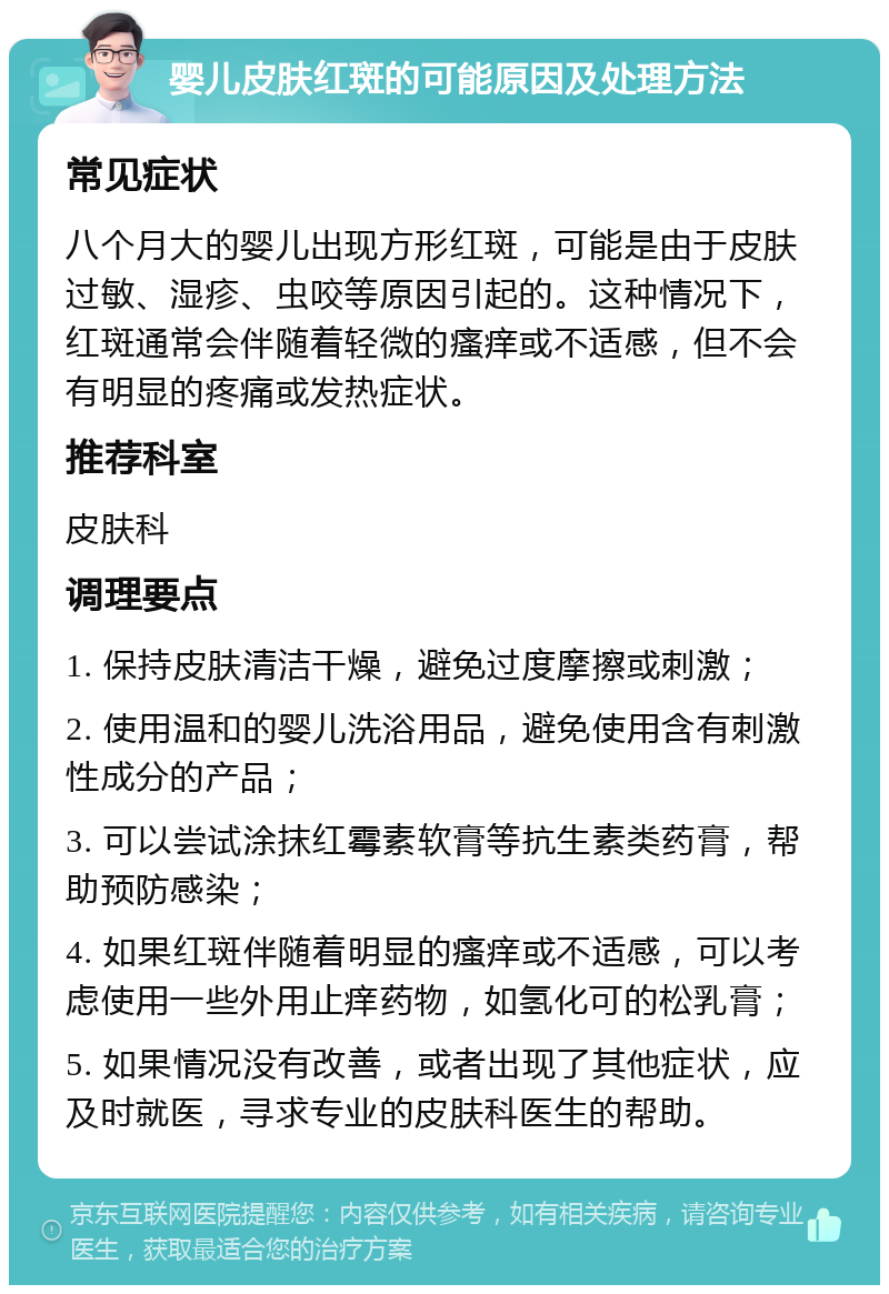 婴儿皮肤红斑的可能原因及处理方法 常见症状 八个月大的婴儿出现方形红斑，可能是由于皮肤过敏、湿疹、虫咬等原因引起的。这种情况下，红斑通常会伴随着轻微的瘙痒或不适感，但不会有明显的疼痛或发热症状。 推荐科室 皮肤科 调理要点 1. 保持皮肤清洁干燥，避免过度摩擦或刺激； 2. 使用温和的婴儿洗浴用品，避免使用含有刺激性成分的产品； 3. 可以尝试涂抹红霉素软膏等抗生素类药膏，帮助预防感染； 4. 如果红斑伴随着明显的瘙痒或不适感，可以考虑使用一些外用止痒药物，如氢化可的松乳膏； 5. 如果情况没有改善，或者出现了其他症状，应及时就医，寻求专业的皮肤科医生的帮助。