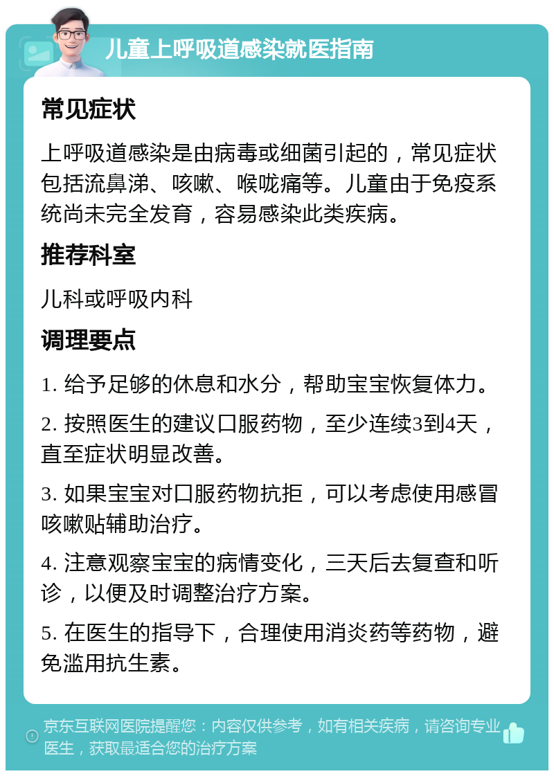 儿童上呼吸道感染就医指南 常见症状 上呼吸道感染是由病毒或细菌引起的，常见症状包括流鼻涕、咳嗽、喉咙痛等。儿童由于免疫系统尚未完全发育，容易感染此类疾病。 推荐科室 儿科或呼吸内科 调理要点 1. 给予足够的休息和水分，帮助宝宝恢复体力。 2. 按照医生的建议口服药物，至少连续3到4天，直至症状明显改善。 3. 如果宝宝对口服药物抗拒，可以考虑使用感冒咳嗽贴辅助治疗。 4. 注意观察宝宝的病情变化，三天后去复查和听诊，以便及时调整治疗方案。 5. 在医生的指导下，合理使用消炎药等药物，避免滥用抗生素。