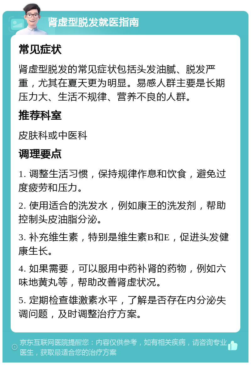 肾虚型脱发就医指南 常见症状 肾虚型脱发的常见症状包括头发油腻、脱发严重，尤其在夏天更为明显。易感人群主要是长期压力大、生活不规律、营养不良的人群。 推荐科室 皮肤科或中医科 调理要点 1. 调整生活习惯，保持规律作息和饮食，避免过度疲劳和压力。 2. 使用适合的洗发水，例如康王的洗发剂，帮助控制头皮油脂分泌。 3. 补充维生素，特别是维生素B和E，促进头发健康生长。 4. 如果需要，可以服用中药补肾的药物，例如六味地黄丸等，帮助改善肾虚状况。 5. 定期检查雄激素水平，了解是否存在内分泌失调问题，及时调整治疗方案。