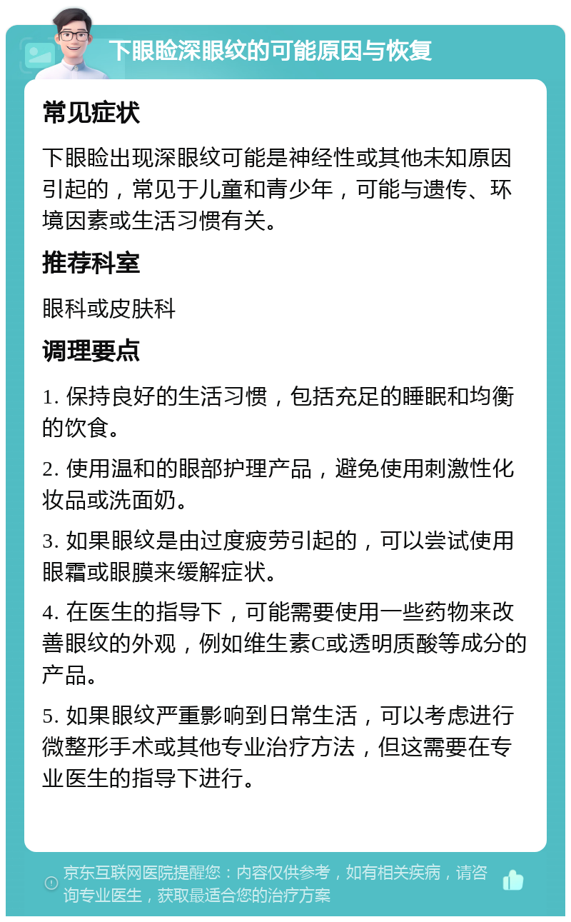 下眼睑深眼纹的可能原因与恢复 常见症状 下眼睑出现深眼纹可能是神经性或其他未知原因引起的，常见于儿童和青少年，可能与遗传、环境因素或生活习惯有关。 推荐科室 眼科或皮肤科 调理要点 1. 保持良好的生活习惯，包括充足的睡眠和均衡的饮食。 2. 使用温和的眼部护理产品，避免使用刺激性化妆品或洗面奶。 3. 如果眼纹是由过度疲劳引起的，可以尝试使用眼霜或眼膜来缓解症状。 4. 在医生的指导下，可能需要使用一些药物来改善眼纹的外观，例如维生素C或透明质酸等成分的产品。 5. 如果眼纹严重影响到日常生活，可以考虑进行微整形手术或其他专业治疗方法，但这需要在专业医生的指导下进行。