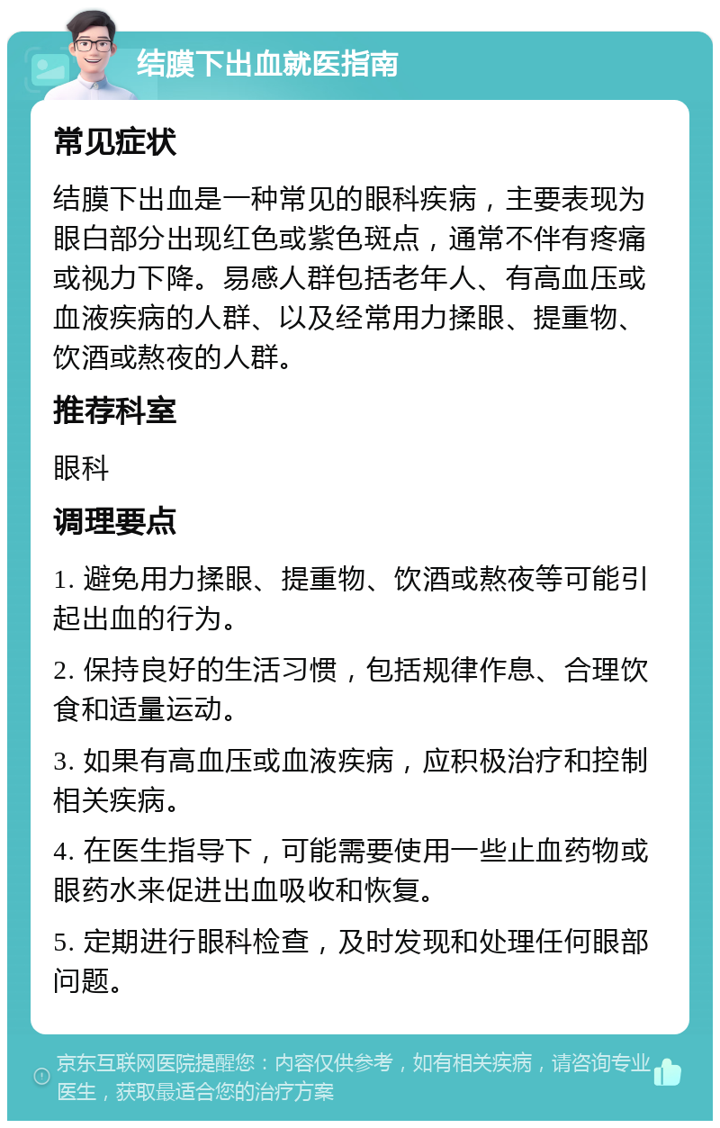 结膜下出血就医指南 常见症状 结膜下出血是一种常见的眼科疾病，主要表现为眼白部分出现红色或紫色斑点，通常不伴有疼痛或视力下降。易感人群包括老年人、有高血压或血液疾病的人群、以及经常用力揉眼、提重物、饮酒或熬夜的人群。 推荐科室 眼科 调理要点 1. 避免用力揉眼、提重物、饮酒或熬夜等可能引起出血的行为。 2. 保持良好的生活习惯，包括规律作息、合理饮食和适量运动。 3. 如果有高血压或血液疾病，应积极治疗和控制相关疾病。 4. 在医生指导下，可能需要使用一些止血药物或眼药水来促进出血吸收和恢复。 5. 定期进行眼科检查，及时发现和处理任何眼部问题。