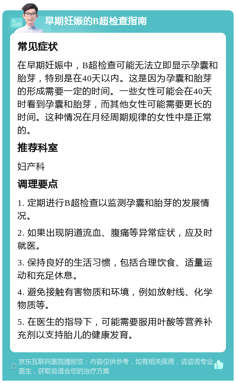 早期妊娠的B超检查指南 常见症状 在早期妊娠中，B超检查可能无法立即显示孕囊和胎芽，特别是在40天以内。这是因为孕囊和胎芽的形成需要一定的时间。一些女性可能会在40天时看到孕囊和胎芽，而其他女性可能需要更长的时间。这种情况在月经周期规律的女性中是正常的。 推荐科室 妇产科 调理要点 1. 定期进行B超检查以监测孕囊和胎芽的发展情况。 2. 如果出现阴道流血、腹痛等异常症状，应及时就医。 3. 保持良好的生活习惯，包括合理饮食、适量运动和充足休息。 4. 避免接触有害物质和环境，例如放射线、化学物质等。 5. 在医生的指导下，可能需要服用叶酸等营养补充剂以支持胎儿的健康发育。