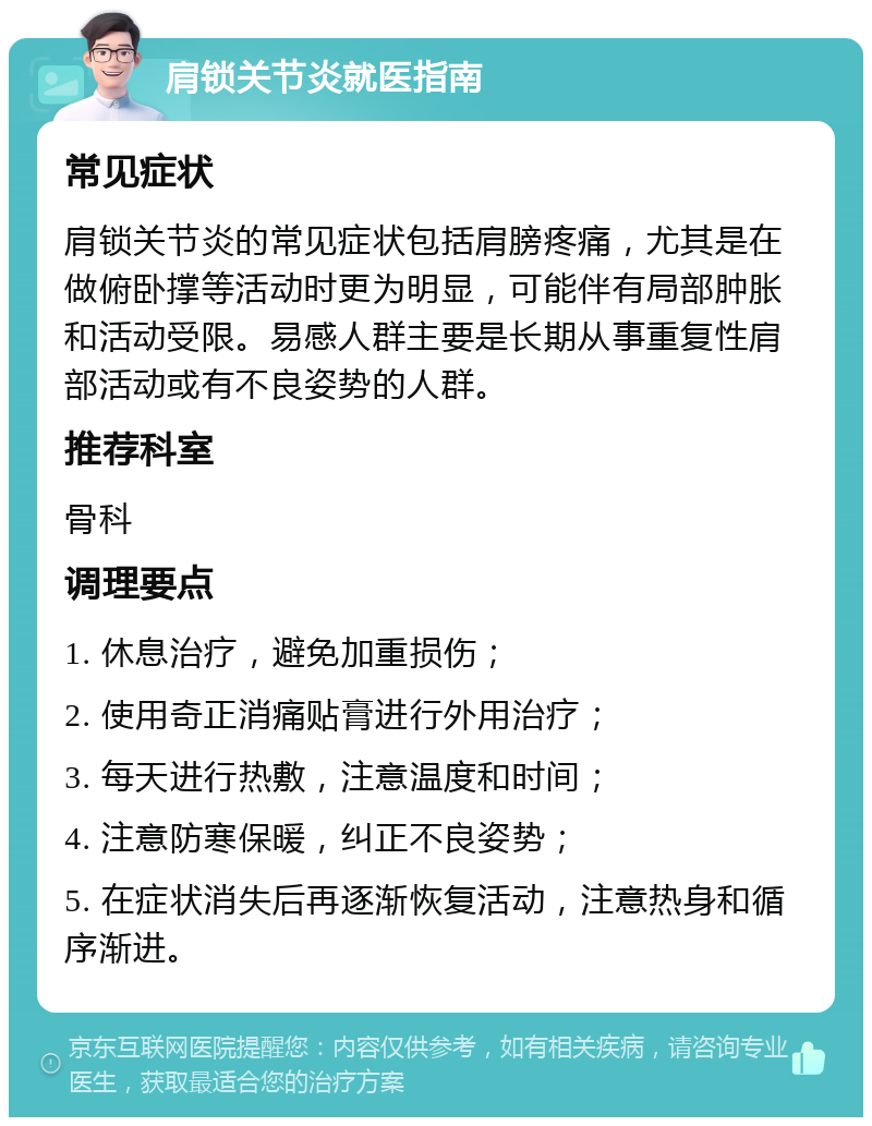 肩锁关节炎就医指南 常见症状 肩锁关节炎的常见症状包括肩膀疼痛，尤其是在做俯卧撑等活动时更为明显，可能伴有局部肿胀和活动受限。易感人群主要是长期从事重复性肩部活动或有不良姿势的人群。 推荐科室 骨科 调理要点 1. 休息治疗，避免加重损伤； 2. 使用奇正消痛贴膏进行外用治疗； 3. 每天进行热敷，注意温度和时间； 4. 注意防寒保暖，纠正不良姿势； 5. 在症状消失后再逐渐恢复活动，注意热身和循序渐进。