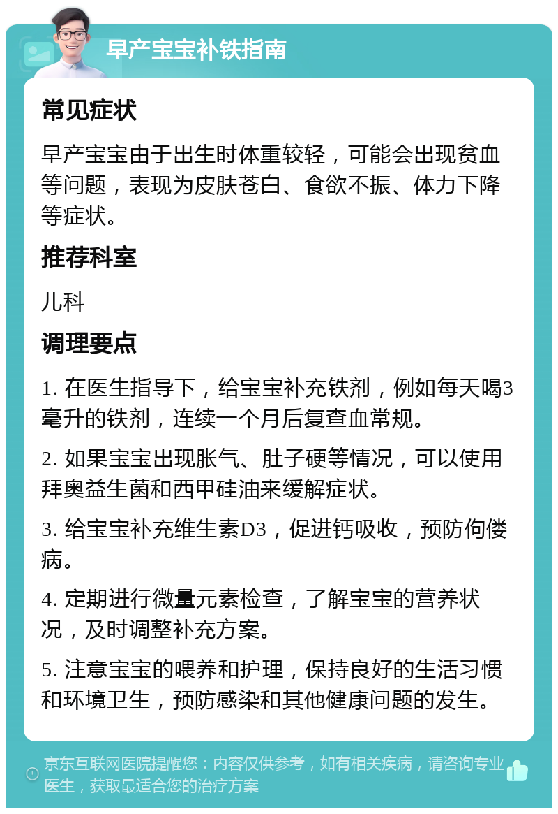 早产宝宝补铁指南 常见症状 早产宝宝由于出生时体重较轻，可能会出现贫血等问题，表现为皮肤苍白、食欲不振、体力下降等症状。 推荐科室 儿科 调理要点 1. 在医生指导下，给宝宝补充铁剂，例如每天喝3毫升的铁剂，连续一个月后复查血常规。 2. 如果宝宝出现胀气、肚子硬等情况，可以使用拜奥益生菌和西甲硅油来缓解症状。 3. 给宝宝补充维生素D3，促进钙吸收，预防佝偻病。 4. 定期进行微量元素检查，了解宝宝的营养状况，及时调整补充方案。 5. 注意宝宝的喂养和护理，保持良好的生活习惯和环境卫生，预防感染和其他健康问题的发生。