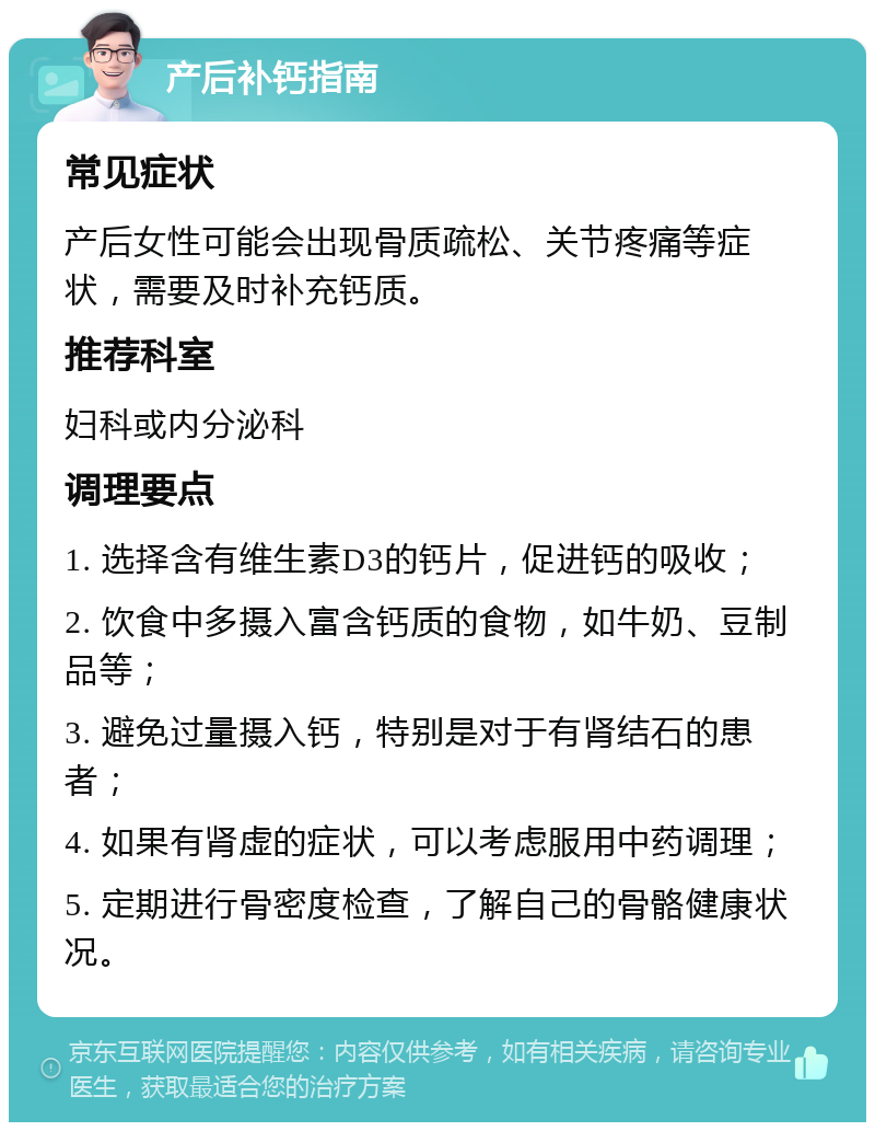 产后补钙指南 常见症状 产后女性可能会出现骨质疏松、关节疼痛等症状，需要及时补充钙质。 推荐科室 妇科或内分泌科 调理要点 1. 选择含有维生素D3的钙片，促进钙的吸收； 2. 饮食中多摄入富含钙质的食物，如牛奶、豆制品等； 3. 避免过量摄入钙，特别是对于有肾结石的患者； 4. 如果有肾虚的症状，可以考虑服用中药调理； 5. 定期进行骨密度检查，了解自己的骨骼健康状况。