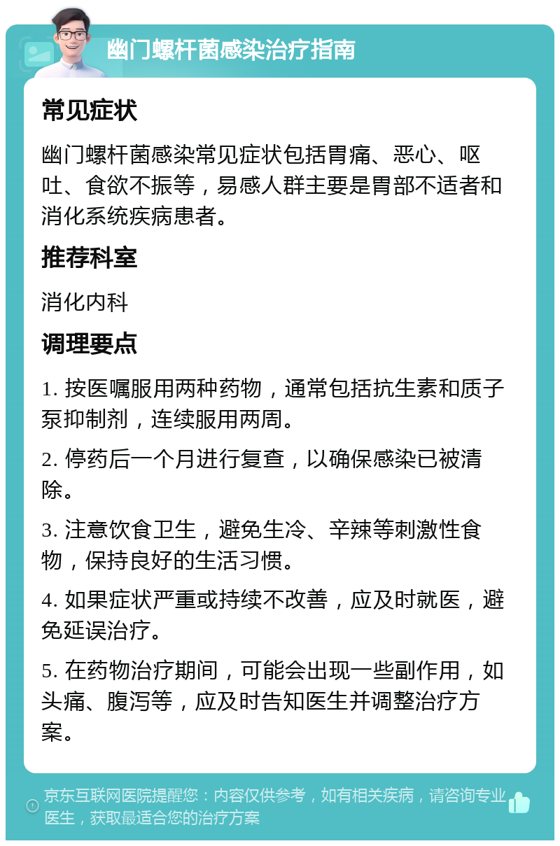 幽门螺杆菌感染治疗指南 常见症状 幽门螺杆菌感染常见症状包括胃痛、恶心、呕吐、食欲不振等，易感人群主要是胃部不适者和消化系统疾病患者。 推荐科室 消化内科 调理要点 1. 按医嘱服用两种药物，通常包括抗生素和质子泵抑制剂，连续服用两周。 2. 停药后一个月进行复查，以确保感染已被清除。 3. 注意饮食卫生，避免生冷、辛辣等刺激性食物，保持良好的生活习惯。 4. 如果症状严重或持续不改善，应及时就医，避免延误治疗。 5. 在药物治疗期间，可能会出现一些副作用，如头痛、腹泻等，应及时告知医生并调整治疗方案。