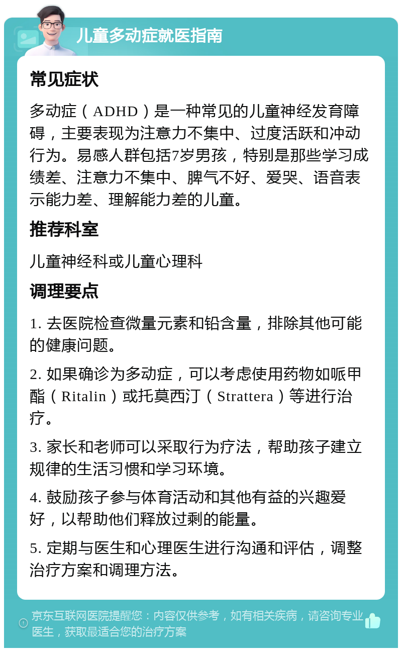 儿童多动症就医指南 常见症状 多动症（ADHD）是一种常见的儿童神经发育障碍，主要表现为注意力不集中、过度活跃和冲动行为。易感人群包括7岁男孩，特别是那些学习成绩差、注意力不集中、脾气不好、爱哭、语音表示能力差、理解能力差的儿童。 推荐科室 儿童神经科或儿童心理科 调理要点 1. 去医院检查微量元素和铅含量，排除其他可能的健康问题。 2. 如果确诊为多动症，可以考虑使用药物如哌甲酯（Ritalin）或托莫西汀（Strattera）等进行治疗。 3. 家长和老师可以采取行为疗法，帮助孩子建立规律的生活习惯和学习环境。 4. 鼓励孩子参与体育活动和其他有益的兴趣爱好，以帮助他们释放过剩的能量。 5. 定期与医生和心理医生进行沟通和评估，调整治疗方案和调理方法。