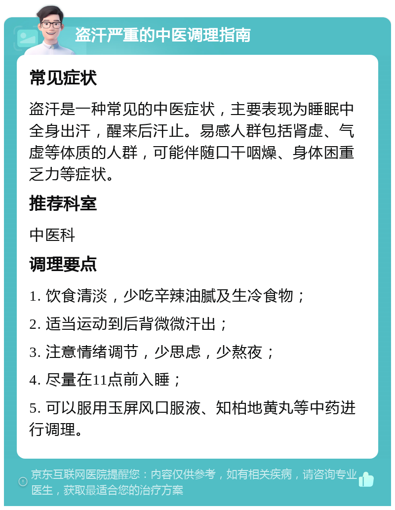 盗汗严重的中医调理指南 常见症状 盗汗是一种常见的中医症状，主要表现为睡眠中全身出汗，醒来后汗止。易感人群包括肾虚、气虚等体质的人群，可能伴随口干咽燥、身体困重乏力等症状。 推荐科室 中医科 调理要点 1. 饮食清淡，少吃辛辣油腻及生冷食物； 2. 适当运动到后背微微汗出； 3. 注意情绪调节，少思虑，少熬夜； 4. 尽量在11点前入睡； 5. 可以服用玉屏风口服液、知柏地黄丸等中药进行调理。