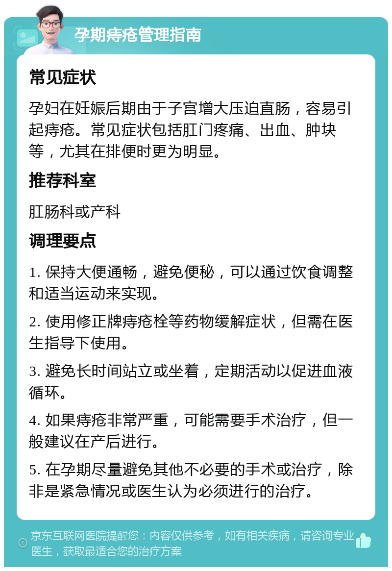 孕期痔疮管理指南 常见症状 孕妇在妊娠后期由于子宫增大压迫直肠，容易引起痔疮。常见症状包括肛门疼痛、出血、肿块等，尤其在排便时更为明显。 推荐科室 肛肠科或产科 调理要点 1. 保持大便通畅，避免便秘，可以通过饮食调整和适当运动来实现。 2. 使用修正牌痔疮栓等药物缓解症状，但需在医生指导下使用。 3. 避免长时间站立或坐着，定期活动以促进血液循环。 4. 如果痔疮非常严重，可能需要手术治疗，但一般建议在产后进行。 5. 在孕期尽量避免其他不必要的手术或治疗，除非是紧急情况或医生认为必须进行的治疗。